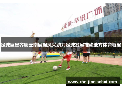 足球巨星齐聚云南展现风采助力足球发展推动地方体育崛起