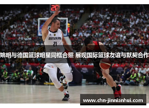 姚明与德国篮球明星同框合照 展现国际篮球友谊与默契合作
