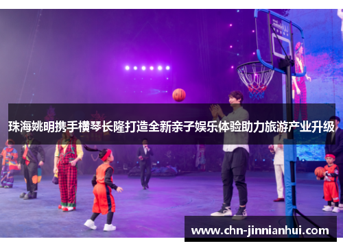 珠海姚明携手横琴长隆打造全新亲子娱乐体验助力旅游产业升级