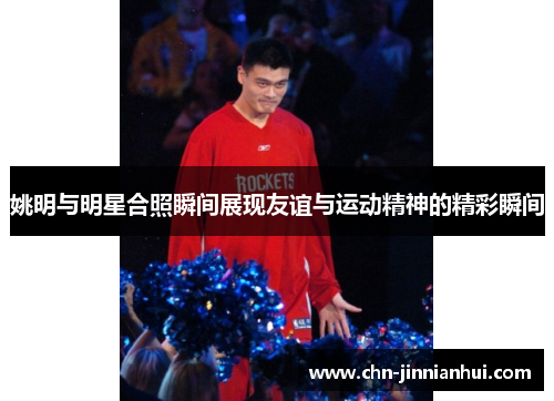 姚明与明星合照瞬间展现友谊与运动精神的精彩瞬间