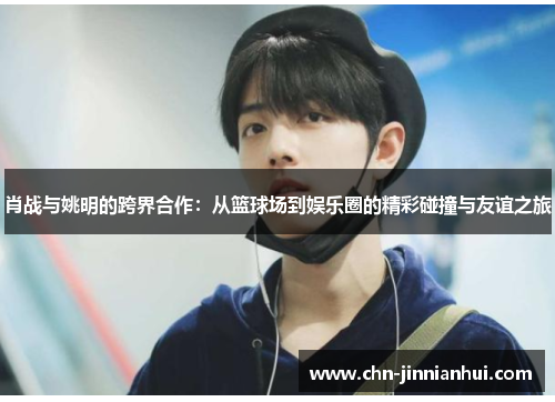 肖战与姚明的跨界合作：从篮球场到娱乐圈的精彩碰撞与友谊之旅