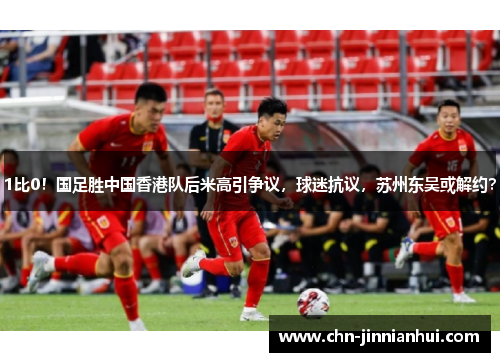 1比0！国足胜中国香港队后米高引争议，球迷抗议，苏州东吴或解约？