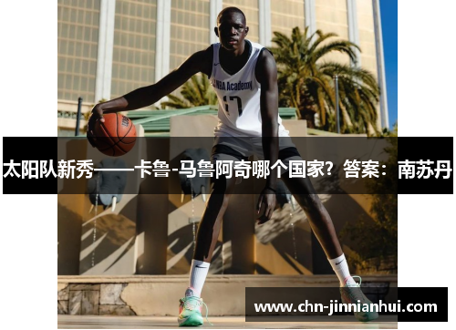太阳队新秀——卡鲁-马鲁阿奇哪个国家？答案：南苏丹