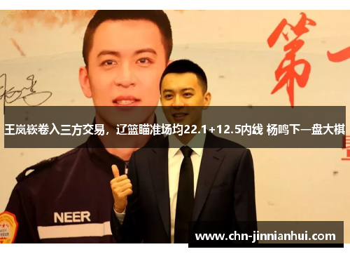 王岚嵚卷入三方交易，辽篮瞄准场均22.1+12.5内线 杨鸣下一盘大棋