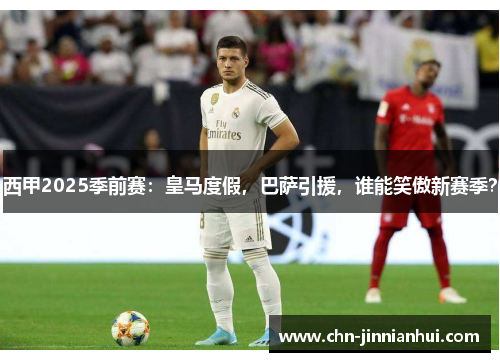 西甲2025季前赛：皇马度假，巴萨引援，谁能笑傲新赛季？